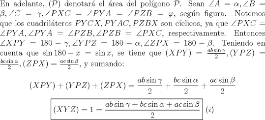 TEX: \noindent En adelante, $(\mathcal{P})$ denotar\'a el \'area del pol\'igono $\mathcal{P}$. Sean $\angle{A}=\alpha, \angle{B}=\beta, \angle{C}=\gamma, \angle{PXC}=\angle{PYA}=\angle{PZB}=\varphi$, seg\'un figura. Notemos que los cuadril\'ateros $PYCX, PYAC, PZBX$ son c\'iclicos, ya que $\angle{PXC}=\angle{PYA}, \angle{PYA}=\angle{PZB}, \angle{PZB}=\angle{PXC}$, respectivamente. Entonces $\angle{XPY}=180-\gamma, \angle{YPZ}=180-\alpha, \angle{ZPX}=180-\beta$. Teniendo en cuenta que $\sin{180-x}=\sin{x}$, se tiene que $(XPY)=\frac{ab\sin{\gamma}}{2}, (YPZ)=\frac{bc\sin{\alpha}}{2}, (ZPX)=\frac{ac\sin{\beta}}{2}$, y sumando:<br /><br />$$(XPY)+(YPZ)+(ZPX)=\frac{ab\sin{\gamma}}{2}+\frac{bc\sin{\alpha}}{2}+\frac{ac\sin{\beta}}{2}$$<br />$$\boxed{(XYZ)=1=\dfrac{ab\sin{\gamma}+bc\sin{\alpha}+ac\sin{\beta}}{2}}\ (i)$$