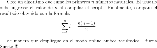 TEX: Cree un algoritmo que sume los primeros $n$ nmeros naturales. El usuario debe ingresar el valor de $n$ al compilar el script. Finalmente, compare el resultado obtenido con la frmula $$ \sum_{i=1}^n i=\dfrac{n(n+1)}{2}$$<br /><br />de manera que despliegue en el modo online ambos resultados. Buena Suerte !!!<br />