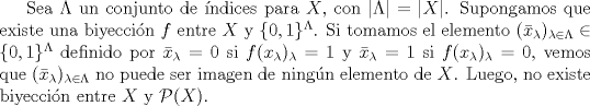 TEX: Sea $\Lambda$ un conjunto de ndices para $X$, con $|\Lambda| = |X|$. Supongamos que existe una biyeccin $f$ entre $X$ y $\{ 0,1 \}^{\Lambda}$. Si tomamos el elemento $(\bar x_{\lambda})_{\lambda \in \Lambda} \in \{0,1\}^{\Lambda}$ definido por $\bar x_{\lambda} = 0$ si $f(x_{\lambda})_{\lambda} = 1$ y $\bar x_{\lambda} = 1$ si $f(x_{\lambda})_{\lambda} = 0$, vemos que $(\bar x_{\lambda})_{\lambda \in \Lambda}$ no puede ser imagen de ningn elemento de $X$. Luego, no existe biyeccin entre $X$ y $\mathcal{P} (X).$ 