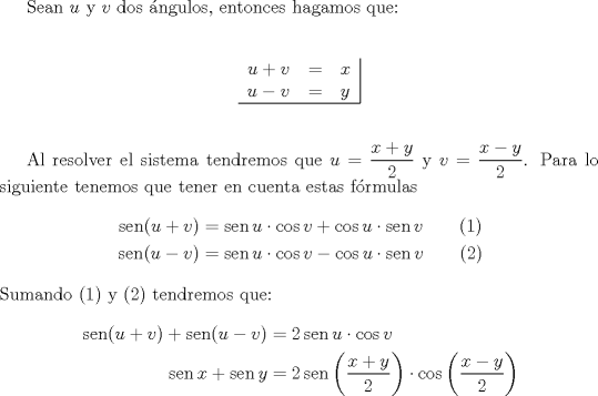 TEX: Sean $u$ y $v$ dos \'angulos, entonces hagamos que:\\<br /><br />$$\begin{tabular}{rcl|}<br />$u+v$ & = & $x$ \\<br />$u-v$ & = & $y$ \\ \hline<br />\end{tabular}$$\\<br /><br />Al resolver el sistema tendremos que $u = \dfrac{{x + y}}<br />{2}$ y $v = \dfrac{{x - y}}<br />{2}$. Para lo siguiente tenemos que tener en cuenta estas f\'ormulas<br /><br />\begin{equation*}<br />\begin{aligned}<br />  \operatorname{sen} (u + v) &= \operatorname{sen} u \cdot \cos v + \cos u \cdot \operatorname{sen} v\qquad (1)\\<br />  \operatorname{sen} (u - v) &= \operatorname{sen} u \cdot \cos v - \cos u \cdot \operatorname{sen} v\qquad (2)<br />\end{aligned}<br />\end{equation*}\\<br />Sumando (1) y (2) tendremos que:<br /><br />\begin{equation*}<br />\begin{aligned}<br />  \operatorname{sen} (u + v) + \operatorname{sen} (u - v) &= 2\operatorname{sen} u \cdot \cos v \hfill \\<br />  \operatorname{sen} x + \operatorname{sen} y &= 2\operatorname{sen} \left( {\frac{{x + y}}{2}} \right) \cdot \cos \left( {\frac{{x - y}}{2}} \right) \hfill \\ <br />\end{aligned}<br />\end{equation*}