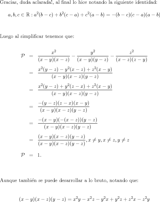 TEX: \noindent Gracias, duda aclarada!, al final lo hice notando la siguiente identidad:\\<br />$$a,b,c\in \mathbb{R}: a^2(b-c)+b^2(c-a)+c^2(a-b)=-(b-c)(c-a)(a-b)$$\\<br />\ \\<br />Luego al simplificar tenemos que:\\<br />\begin{eqnarray*}<br />\mathcal{P}&=&\dfrac{x^2}{(x-y)(x-z)}-\dfrac{y^2}{(x-y)(y-z)}-\dfrac{z^2}{(x-z)(z-y)}\\<br />\ \\<br />&=&\dfrac{x^2(y-z)-y^2(x-z)+z^2(x-y)}{(x-y)(x-z)(y-z)}\\<br />\ \\<br />&=&\dfrac{x^2(y-z)+y^2(z-x)+z^2(x-y)}{(x-y)(x-z)(y-z)}\\<br />\ \\<br />&=&\dfrac{-(y-z)(z-x)(x-y)}{(x-y)(x-z)(y-z)}\\<br />\ \\<br />&=&\dfrac{-(x-y)(-(x-z))(y-z)}{(x-y)(x-z)(y-z)}\\<br />\ \\<br />&=&\dfrac{(x-y)(x-z)(y-z)}{(x-y)(x-z)(y-z)},x\ne y,x\ne z, y\ne z\\<br />\ \\<br />\mathcal{P}&=&1.\\<br />\end{eqnarray*}<br />\ \\<br />Aunque tambin se puede desarrollar a lo bruto, notando que:\\<br />\ \\<br />$$(x-y)(x-z)(y-z)=x^2y-x^2z-y^2x+y^2z+z^2x-z^2y$$\\<br />