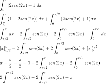 TEX: \[<br />\begin{gathered}<br />  \int_0^\pi  {\left| {2sen(2x) + 1} \right|} dx \hfill \\<br />  \int_{\frac{\pi }<br />{2}}^\pi  {\left( {1 - 2sen(2x)} \right)dx}  + \int_0^{\pi /2} {\left( {2sen(2x) + 1} \right)} dx \hfill \\<br />  \int_{\pi /2}^\pi  {dx}  - 2\int_{\pi /2}^\pi  {sen(2x)}  + 2\int_0^{\pi /2} {sen(2x)}  + \int_0^{\pi /2} {dx}  \hfill \\<br />  \left[ x \right]_{\pi /2}^\pi   - 2\int_{\pi /2}^\pi  {sen(2x)}  + 2\int_0^{\pi /2} {sen(2x)}  + \left[ x \right]_0^{\pi /2}  \hfill \\<br />  \pi  - \frac{\pi }<br />{2} + \frac{\pi }<br />{2} - 0 - 2\int_{\pi /2}^\pi  {sen(2x)}  + 2\int_0^{\pi /2} {sen(2x)}  \hfill \\<br />  2\int_0^{\pi /2} {sen(2x)}  - 2\int_{\pi /2}^\pi  {sen(2x)}  + \pi  \hfill \\ <br />\end{gathered} <br />\]