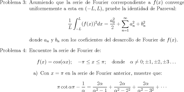 TEX: \begin{itemize}<br />\item[Problema 3:] Asumiendo que la serie de Fourier correspondiente a $f(x)$ converge uniformemente a esta en $(-L,L)$, pruebe la identidad de Parseval:<br />$$\displaystyle \frac{1}{L} \int_{-L}^L (f(x))^2 dx = \frac{a_0^2}{2} + \sum_{n=1}^{\infty} a_n^2 + b_n^2$$<br />donde $a_n$ y $b_n$ son los coeficientes del desarrollo de Fourier de $f(x)$.<br />\item[Problema 4:] Encuentre la serie de Fourier de:<br />$$f(x)= cos (\alpha x); \quad -\pi \leq x \leq \pi; \quad \mathrm{donde} \quad \alpha \neq 0; \pm 1, \pm 2, \pm 3 \dots $$<br />\begin{itemize}<br />\item[a)] Con $x=\pi$ en la serie de Fourier anterior,  muestre que:<br />$$\displaystyle \pi \cot \alpha \pi - \frac{1}{\alpha} = \frac{2\alpha}{\alpha^2-1} + \frac{2\alpha}{\alpha^2-2^2}+ \frac{2\alpha}{\alpha^2-3^2}+ \cdots$$<br />\end{itemize}<br />\end{itemize}