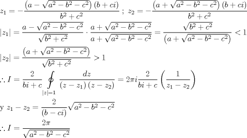 TEX: \[\begin{gathered}<br />  {z_1} =  - \frac{{\left( {a - \sqrt {{a^2} - {b^2} - {c^2}} } \right)\left( {b + ci} \right)}}<br />{{{b^2} + {c^2}}}\;;\;{z_2} =  - \frac{{\left( {a + \sqrt {{a^2} - {b^2} - {c^2}} } \right)\left( {b + ci} \right)}}<br />{{{b^2} + {c^2}}} \hfill \\<br />  \left| {{z_1}} \right| = \frac{{a - \sqrt {{a^2} - {b^2} - {c^2}} }}<br />{{\sqrt {{b^2} + {c^2}} }} \cdot \frac{{a + \sqrt {{a^2} - {b^2} - {c^2}} }}<br />{{a + \sqrt {{a^2} - {b^2} - {c^2}} }} = \frac{{\sqrt {{b^2} + {c^2}} }}<br />{{\left( {a + \sqrt {{a^2} - {b^2} - {c^2}} } \right)}} < 1 \hfill \\<br />  \left| {{z_2}} \right| = \frac{{\left( {a + \sqrt {{a^2} - {b^2} - {c^2}} } \right)}}<br />{{\sqrt {{b^2} + {c^2}} }} > 1 \hfill \\<br />  \therefore I = \frac{2}<br />{{bi + c}}\oint\limits_{\left| z \right| = 1} {\frac{{dz}}<br />{{\left( {z - {z_1}} \right)\left( {z - {z_2}} \right)}}}  = 2\pi i\frac{2}<br />{{bi + c}}\left( {\frac{1}<br />{{{z_1} - {z_2}}}} \right) \hfill \\<br />  {\text{y }}{z_1} - {z_2} = \frac{2}<br />{{\left( {b - ci} \right)}}\sqrt {{a^2} - {b^2} - {c^2}}  \hfill \\<br />  \therefore I = \frac{{2\pi }}<br />{{\sqrt {{a^2} - {b^2} - {c^2}} }} \hfill \\ <br />\end{gathered} \]<br />