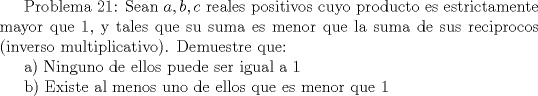 TEX:  Problema 21: Sean $a,b,c$ reales positivos cuyo producto es estrictamente mayor que $1$, y tales que su suma es menor que la suma de sus reciprocos (inverso multiplicativo). Demuestre que:<br /><br />a) Ninguno de ellos puede ser igual a $1$<br /><br />b) Existe al menos uno de ellos que es menor que $1$ 