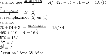 TEX: tenemos que $\frac{20+64+31+B}{4} =A/ \cdot4$$20+64+31+B=4A$ (1)<br /><br />y<br /><br />$\frac{18+38+54+A}{4} =B$ (2)<br /><br />si reemplazamos (2) en (1)<br /><br />tenemos<br /><br />$20+64+31+\frac{18+38+54+A}{4}=4A/ \cdot4$<br /><br />$460+110+A=16A$<br /><br />$570=15A$<br /><br />$\frac{570}{15}=A$<br /><br />$38=A$<br /><br />Agustina Tiene 38 Aos<br /><br />