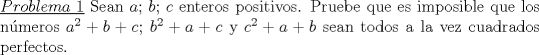 TEX: \noindent \underline{$Problema\ 1$} Sean $a$; $b$; $c$ enteros positivos. Pruebe que es imposible que los nmeros $a^2+b+c$;  $b^2+a+c$ y $c^2+a+b$ sean todos a la vez cuadrados perfectos.<br />