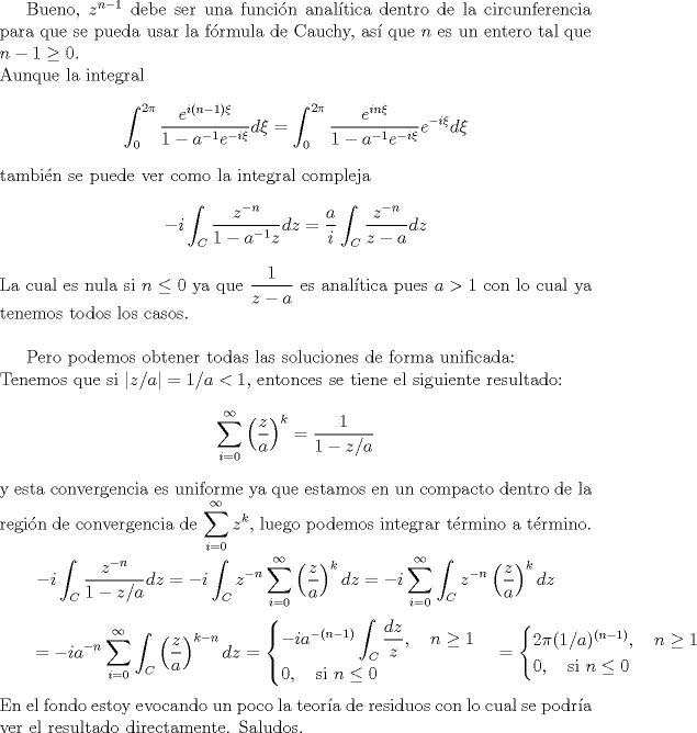 TEX: <br />Bueno, $z^{n-1}$ debe ser una funcin analtica dentro de la circunferencia para que se pueda usar la frmula de Cauchy, as que $n$ es un entero tal que $n-1\geq 0$.\\<br />Aunque la integral<br />$$\int_0^{2\pi} \frac{e^{i(n-1)\xi}}{1-a^{-1}e^{-i\xi}}d\xi =\int_0^{2\pi} \frac{e^{in\xi}}{1-a^{-1}e^{-i\xi}}e^{-i\xi}d\xi$$<br />tambin se puede ver como la integral compleja<br />$$-i \int_{C}\frac{z^{-n}}{1-a^{-1}z}dz=\frac a i \int_{C}\frac{z^{-n}}{z-a}dz$$<br />La cual es nula si $n\leq 0$ ya que $\dfrac{1}{z-a}$ es analtica pues $a>1$ con lo cual ya tenemos todos los casos.\\<br /><br />Pero podemos obtener todas las soluciones de forma unificada:\\<br />Tenemos que si $|z/a|=1/a<1$, entonces se tiene el siguiente resultado:<br />$$\sum_{i=0}^\infty\left(\frac{z}{a}\right)^k=\frac{1}{1-z/a}$$<br />y esta convergencia es uniforme ya que estamos en un compacto dentro de la regin de convergencia de $\displaystyle\sum_{i=0}^\infty z^k$, luego podemos integrar trmino a trmino.\\<br />$$- i \int_{C}\frac{z^{-n}}{1-z/a}dz=- i \int_{C}z^{-n}\sum_{i=0}^\infty\left(\frac{z}{a}\right)^kdz<br />=- i \sum_{i=0}^\infty\int_{C}z^{-n}\left(\frac{z}{a}\right)^kdz$$<br />$$\qquad=- i a^{-n}\sum_{i=0}^\infty\int_{C}\left(\frac{z}{a}\right)^{k-n}dz=\begin{cases}<br />- i a^{-(n-1)}\displaystyle\int_{C}\frac{dz}{z},\quad\hbox{$n\geq 1$}\\<br />0,\quad\hbox{si $n\leq 0$}<br />\end{cases}<br />=\begin{cases}<br />2\pi (1/a)^{(n-1)},\quad\hbox{$n\geq 1$}\\<br />0,\quad\hbox{si $n\leq 0$}<br />\end{cases}<br />$$ <br />En el fondo estoy evocando un poco la teora de residuos con lo cual se podra ver el resultado directamente. Saludos.<br />