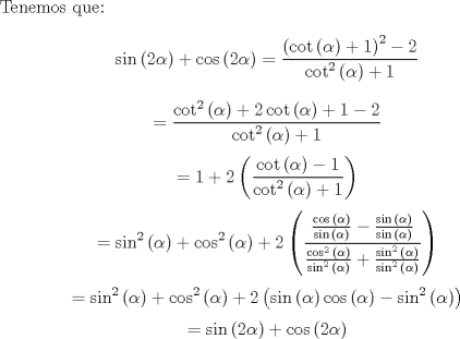 TEX: Tenemos que:<br />$$\sin{\left(2\alpha\right)}+\cos{\left(2\alpha\right)}= \frac{\left(\cot{\left(\alpha\right)}+1\right)^2-2}{\cot^2{\left(\alpha\right)}+1}$$<br />$$=\frac{\cot^2{\left(\alpha\right)}+2\cot{\left(\alpha\right)}+1-2}{\cot^2{\left(\alpha\right)}+1}$$<br />$$=1+2\left(\frac{\cot{\left(\alpha\right)}-1}{\cot^2{\left(\alpha\right)}+1}\right)$$<br />$$=\sin^2{\left(\alpha\right)}+\cos^2{\left(\alpha\right)}+2\left(\frac{\frac{\cos{\left(\alpha\right)}}{\sin{\left(\alpha\right)}}-\frac{\sin{\left(\alpha\right)}}{\sin{\left(\alpha\right)}}}{\frac{\cos^2{\left(\alpha\right)}}{\sin^2{\left(\alpha\right)}}+\frac{\sin^2{\left(\alpha\right)}}{\sin^2{\left(\alpha\right)}}}\right)$$<br />$$=\sin^2{\left(\alpha\right)}+\cos^2{\left(\alpha\right)}+2\left(\sin{\left(\alpha\right)}\cos{\left(\alpha\right)} - \sin^2{\left(\alpha\right)}\right)$$<br />$$=\sin{\left(2\alpha\right)}+\cos{\left(2\alpha\right)}$$<br />