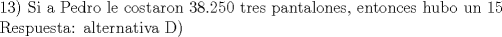 TEX: 13) Si a Pedro le costaron 38.250 tres pantalones, entonces hubo un 15% de descuento. Es decir, 0.85  3Pantalones= 38.250, despejando tenemos que el par de pantalones cuesta 15.000 cada uno. Si 1 par de zapatos y 2 pantalones cuestan 70.000, entonces el par de zapatos cuesta 40.000 y los dos zapatos, cuestan 0.9  2zapatos = 72000, lo cual da como resultado final 72.000 pesos<br /><br />Respuesta: alternativa D)