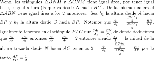 TEX: \noindent Weno, los tri\'angulos $\triangle BNM$ y $\triangle CNM$ tiene igual \'area, por tener igual base, e igual altura (la que va desde $N$ hacia $BC$). De la misma manera el $\triangle ABN$ tiene igual \'area a los $2$ anteriores. Sea $h_1$ la altura desde $A$ hacia $BP$ y $h_2$ la altura desde $C$ hacia $BP$. Notemos que $\frac{A_1}{A_3}=\dfrac{\frac{BN\cdot h_1}{2}}{\frac{NP\cdot h_1}{2}}=\frac{BN}{NP}$. Igualmente tenemos en el tri\'angulo $PAC$ que $\frac{2A_1}{A_2}=\frac{BN}{NP}$ de donde deducimos que $\frac{A_1}{A_3}=\frac{2A_1}{A_2}$ entonces $\frac{A_2}{A_3}=\frac{2A_1}{A_1}=2$ entonces siendo $\frac{h_3}{2}=$ la mitad de la altura trazada desde $N$ hacia $AC$ tenemos $2=\frac{A_2}{A_3}=\dfrac{\frac{PC\cdot h_3}{2}}{\frac{AP\cdot h_3}{2}}=\frac{PC}{AP}$ por lo tanto $\frac{AP}{PC}=\frac{1}{2}$.