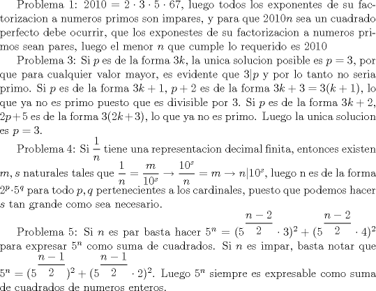 TEX: Problema 1: $2010=2\cdot 3\cdot 5\cdot 67$, luego todos los exponentes de su factorizacion a numeros primos son impares, y para que $2010n$ sea un cuadrado perfecto debe ocurrir, que los exponestes de su factorizacion a numeros primos sean pares, luego el menor $n$ que cumple lo requerido es 2010<br /><br />Problema 3: Si $p$ es de la forma $3k$, la unica solucion posible es $p=3$, por que para cualquier valor mayor, es evidente que $3|p$ y por lo tanto no seria primo. Si $p$ es de la forma $3k+1$, $p+2$ es de la forma $3k+3=3(k+1)$, lo que ya no es primo puesto que es divisible por 3. Si $p$ es de la forma $3k+2$, $2p+5$ es de la forma $3(2k+3)$, lo que ya no es primo. Luego la unica solucion es $p=3$.<br /><br />Problema 4: Si $\dfrac {1}{n}$ tiene una representacion decimal finita, entonces existen $m,s$ naturales tales que $\dfrac {1}{n}=\dfrac {m}{10^s}\rightarrow \dfrac {10^s}{n}=m\rightarrow n|10^s$, luego n es de la forma $2^p\cdot 5^q$ para todo $p,q$ pertenecientes a los cardinales, puesto que podemos hacer $s$ tan grande como sea necesario.<br /><br />Problema 5: Si $n$ es par basta hacer $5^n=(5^{\dfrac {n-2}{2}}\cdot 3)^2+(5^{\dfrac {n-2}{2}}\cdot 4)^2$ para expresar $5^n$ como suma de cuadrados. Si $n$ es impar, basta notar que $5^n=(5^{\dfrac {n-1}{2}})^2+(5^{\dfrac {n-1}{2}}\cdot 2)^2$. Luego $5^n$ siempre es expresable como suma de cuadrados de numeros enteros.<br />