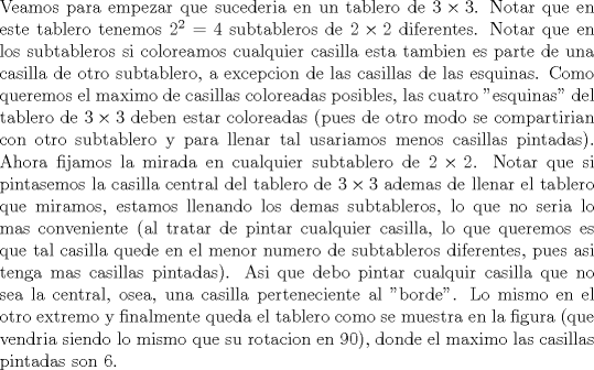 TEX: \noindent Veamos para empezar que sucederia en un tablero de $3\times 3$. Notar que en este tablero tenemos $2^2=4$ subtableros de $2\times 2$ diferentes. Notar que en los subtableros si coloreamos cualquier casilla esta tambien es parte de una casilla de otro subtablero, a excepcion de las casillas de las esquinas. Como queremos el maximo de casillas coloreadas posibles, las cuatro "esquinas" del tablero de $3\times 3$ deben estar coloreadas (pues de otro modo se compartirian con otro subtablero y para llenar tal usariamos menos casillas pintadas). Ahora fijamos la mirada en cualquier subtablero de $2\times 2$. Notar que si pintasemos la casilla central del tablero de $3\times 3$ ademas de llenar el tablero que miramos, estamos llenando los demas subtableros, lo que no seria lo mas conveniente (al tratar de pintar cualquier casilla, lo que queremos es que tal casilla quede en el menor numero de subtableros diferentes, pues asi tenga mas casillas pintadas). Asi que debo pintar cualquir casilla que no sea la central, osea, una casilla perteneciente al "borde". Lo mismo en el otro extremo y finalmente queda el tablero como se muestra en la figura (que vendria siendo lo mismo que su rotacion en 90), donde el maximo las casillas pintadas son 6.