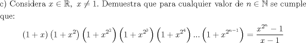 TEX: \[<br />\begin{gathered}{\text{c) Considera }}x \in \mathbb{R},{\text{ }}x \ne 1.{\text{ Demuestra que para cualquier valor de }}n \in \mathbb{N}{\text{ se cumple}} \hfill \\<br />  {\text{que:}} \hfill \\<br />  \left( {{\text{1}} + x} \right)\left( {{\text{1}} + x^2 } \right)\left( {{\text{1}} + x^{2^2 } } \right)\left( {{\text{1}} + x^{2^3 } } \right)\left( {{\text{1}} + x^{2^4 } } \right)...\left( {{\text{1}} + x^{2^{n - 1} } } \right) = \frac{{x^{2^n }  - 1}}<br />{{x - 1}}\end{gathered} <br />\]<br />