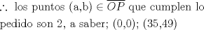 TEX: % MathType!MTEF!2!1!+-<br />% feaaguart1ev2aaatCvAUfeBSjuyZL2yd9gzLbvyNv2Caerbd9wBPn<br />% gitfMBZbsttbqedmvETj2BSbqefm0B1jxALjhiov2DaerbuLwBLnhi<br />% ov2DGi1BTfMBaebbnrfifHhDYfgasaacH8srps0lbbf9q8WrFfeuY-<br />% Hhbbf9v8qqaqFr0xc9pk0xbba9q8WqFfea0-yr0RYxir-Jbba9q8aq<br />% 0-yq-He9q8qqQ8frFve9Fve9Ff0dmeaabaqaciGacaGaaeqabaWaaq<br />% aafaaakqaabeqaaiabgsJiCjaabccacaqGSbGaae4BaiaabohacaqG<br />% GaGaaeiCaiaabwhacaqGUbGaaeiDaiaab+gacaqGZbGaaeiiaiaabI<br />% cacaqGHbGaaeilaiaabkgacaqGPaGaeyicI48aa0aaaeaacaWGpbGa<br />% amiuaaaacaqGGaGaaeyCaiaabwhacaqGLbGaaeiiaiaabogacaqG1b<br />% GaaeyBaiaabchacaqGSbGaaeyzaiaab6gacaqGGaGaaeiBaiaab+ga<br />% caqGGaaabaGaaeiCaiaabwgacaqGKbGaaeyAaiaabsgacaqGVbGaae<br />% iiaiaabohacaqGVbGaaeOBaiaabccacaqGYaGaaeilaiaabccacaqG<br />% HbGaaeiiaiaabohacaqGHbGaaeOyaiaabwgacaqGYbGaae4oaiaabc<br />% cacaqGOaGaaeimaiaabYcacaqGWaGaaeykaiaabUdacaqGGaGaaeik<br />% aiaabodacaqG1aGaaeilaiaabsdacaqG5aGaaeykaaaaaa!77E8!<br />\[\begin{gathered}<br />  \therefore {\text{ los puntos (a}}{\text{,b)}} \in \overline {OP} {\text{ que cumplen lo }} \hfill \\<br />  {\text{pedido son 2}}{\text{, a saber; (0}}{\text{,0); (35}}{\text{,49)}} \hfill \\ <br />\end{gathered} \]<br />