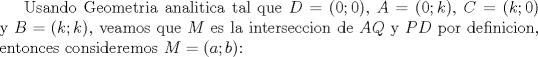 TEX: Usando Geometria analitica tal que $D=(0; 0)$, $A=(0; k)$, $C=(k; 0)$ y $B=(k; k)$, veamos que $M$ es la interseccion de $AQ$ y $PD$ por definicion, entonces consideremos $M=(a; b)$: