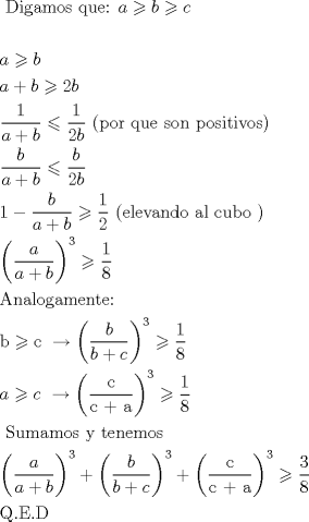 TEX: \[<br />\begin{gathered}<br />  {\text{   Digamos que: }}a \geqslant b \geqslant c \hfill \\<br />   \hfill \\<br />  a \geqslant b \hfill \\<br />  a + b \geqslant 2b{\text{ }} \hfill \\<br />  \frac{1}<br />{{a + b}} \leqslant \frac{1}<br />{{2b}}{\text{    (por que son positivos)}} \hfill \\<br />  \frac{b}<br />{{a + b}} \leqslant \frac{b}<br />{{2b}} \hfill \\<br />  1 - \frac{b}<br />{{a + b}} \geqslant \frac{1}<br />{2}{\text{  (elevando al cubo )}} \hfill \\<br />  \left( {\frac{a}<br />{{a + b}}} \right)^3  \geqslant \frac{1}<br />{8} \hfill \\<br />  {\text{Analogamente:}} \hfill \\<br />  {\text{b}} \geqslant {\text{c    }} \to \left( {\frac{b}<br />{{b + c}}} \right)^3  \geqslant \frac{1}<br />{8} \hfill \\<br />  a \geqslant c{\text{    }} \to \left( {\frac{{\text{c}}}<br />{{{\text{c + a}}}}} \right)^3  \geqslant \frac{1}<br />{8} \hfill \\<br />  {\text{ Sumamos y tenemos}} \hfill \\<br />  \left( {\frac{a}<br />{{a + b}}} \right)^3  + \left( {\frac{b}<br />{{b + c}}} \right)^3  + \left( {\frac{{\text{c}}}<br />{{{\text{c + a}}}}} \right)^3  \geqslant \frac{3}<br />{8} \hfill \\<br />  {\text{Q}}{\text{.E}}{\text{.D}} \hfill \\<br />   \hfill \\ <br />\end{gathered} <br />\]<br />