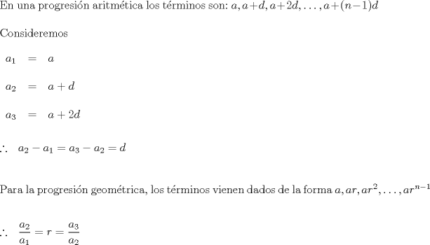 TEX: $ \\$En una progresin aritmtica los trminos son:$ \ a, a+d, a+2d, \ldots,  a+(n-1)d   \\ \\ $Consideremos$ \\ \\ \begin{tabular}{rcl}  $a_1$&=&$a$ \\ \\ $a_2$&=&$a+d$ \\ \\ $a_3$&=&$a+2d$   \end{tabular} \\ \\ \\ \therefore \ \ a_2-a_1=a_3-a_2 = d \\ \\ \\ $Para la progresin geomtrica, los trminos vienen dados de la forma$\ a, ar, ar^2, \ldots , ar^{n-1}  \\ \\ \\ \therefore \ \ \dfrac{a_2}{a_1}=r=\dfrac{a_3}{a_2} $