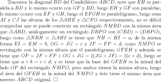 TEX: Tracemos la diagonal $BD$ del Cuadriltero $ABCD$, note que $EH$ es paralela a $BD$ y lo mismo ocurre con $GF$ y $BD$, luego $EH$ y $GF$ son paralelas, lo mismo ocurre con $EF$ y $GH$, luego el $EFGH$ es paralelgramo, luego sean $AI$ y $CJ$ las alturas de los $\triangle{AHE}$ y $\triangle{CFG}$ respectivamente, no es difcil comprobar que se puede construir un rectngulo $NMBD$ con la misma rea que $\triangle{ABD}$, anlogamente un rectngulo $DBPO$ con $(CBD)=(DBPO)$, luego como $\triangle{NBH} \equiv \triangle{AHI}$ se tiene que $NH=HI=a$, de la misma forma $EI=EM=b$, $OG=JG=c$ y $JF=FP=d$, como $NMPO$ es rectngulo con la misma altura que el paralelgramo $GFEH$ y adems se tiene que $OP=JF+FP+OG+JG=2(JG+JF)=2(c+d)$, luego se tiene que $a+b=c+d$, y se tiene que la base del $GFEH$ es la mitad del lado $OP$ del rectngulo $NMPO$, pero ambos tienen la misma altura, luego el rea del $GFEH$ es la mitad del $NMPO$ y ste tiene el mismo rea que nuestro $ABCD$ original. $\square$