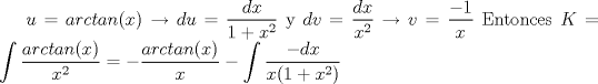 TEX: $u=arctan(x) \rightarrow  du=\dfrac{dx}{1+x^2}$ <br />y $dv=\dfrac{dx}{x^2} \rightarrow v=\dfrac{-1}{x}$<br />Entonces $K=<br />\displaystyle\int \dfrac{arctan(x)}{x^2} = -\dfrac{arctan(x)}{x} - \displaystyle\int \dfrac{-dx}{x(1+x^2)}$ 