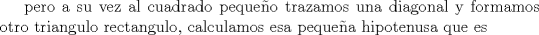 TEX:  pero a su vez al cuadrado pequeo trazamos una diagonal y formamos otro triangulo rectangulo, calculamos esa pequea hipotenusa que es