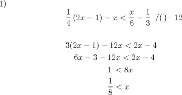 TEX: <br />1) % MathType!MTEF!2!1!+-<br />% feaafiart1ev1aaatCvAUfeBSjuyZL2yd9gzLbvyNv2CaerbuLwBLn<br />% hiov2DGi1BTfMBaeXatLxBI9gBaerbd9wDYLwzYbItLDharqqtubsr<br />% 4rNCHbGeaGqiVu0Je9sqqrpepC0xbbL8F4rqqrFfpeea0xe9Lq-Jc9<br />% vqaqpepm0xbba9pwe9Q8fs0-yqaqpepae9pg0FirpepeKkFr0xfr-x<br />% fr-xb9adbaqaaeGaciGaaiaabeqaamaabaabaaGceaqabeaadaWcaa<br />% qaaiaaigdaaeaacaaI0aaaamaabmaabaGaaGOmaiaadIhacqGHsisl<br />% caaIXaaacaGLOaGaayzkaaGaeyOeI0IaamiEaiabgYda8maalaaaba<br />% GaamiEaaqaaiaaiAdaaaGaeyOeI0YaaSaaaeaacaaIXaaabaGaaG4m<br />% aaaacaaMb8UaaGzaVlaaykW7caaMc8UaaGPaVlaac+cacaGGOaGaaG<br />% PaVlaacMcacqGHflY1caaMc8UaaGymaiaaikdaaeaaaeaacaaIZaGa<br />% aiikaiaaikdacaWG4bGaeyOeI0IaaGymaiaacMcacqGHsislcaaIXa<br />% GaaGOmaiaadIhacqGH8aapcaaIYaGaamiEaiabgkHiTia.aisdaaeaa<br />% caaMc8UaaGPaVlaaykW7caaMc8UaaGPaVlaaykW7caaI2aGaamiEai<br />% abgkHiTiaaiodacqGHsislcaaIXaGaaGOmaiaadIhacqGH8aapcaaI<br />% YaGaamiEaiabgkHiTiaaisdaaeaacaaMc8UaaGPaVlaaykW7caaMc8<br />% UaaGPaVlaaykW7caaMc8UaaGPaVlaaykW7caaMc8UaaGPaVlaaykW7<br />% caaMc8UaaGPaVlaaykW7caaMc8UaaGPaVlaaykW7caaMc8UaaGPaVl<br />% aaykW7caaMc8UaaGPaVlaaykW7caaMc8UaaGPaVlaaykW7caaMc8Ua<br />% aGPaVlaaykW7caaIXaGaaGPaVlabgYda8iaaiIdacaWG4baabaGaaG<br />% PaVlaaykW7caaMc8UaaGPaVlaaykW7caaMc8UaaGPaVlaaykW7caaM<br />% c8UaaGPaVlaaykW7caaMc8UaaGPaVlaaykW7caaMc8UaaGPaVlaayk<br />% W7caaMc8UaaGPaVlaaykW7caaMc8UaaGPaVlaaykW7caaMc8UaaGPa<br />% VlaaykW7caaMc8UaaGPaVlaaykW7caaMc8+aaSaaaeaacaaIXaaaba<br />% GaaGioaaaacqGH8aapcaWG4baaaaa!DB10!<br />\[<br />\begin{gathered}<br />  \frac{1}<br />{4}\left( {2x - 1} \right) - x < \frac{x}<br />{6} - \frac{1}<br />{3}\,\,\,/(\,) \cdot \,12 \hfill \\<br />   \hfill \\<br />  3(2x - 1) - 12x < 2x - 4 \hfill \\<br />  \,\,\,\,\,\,6x - 3 - 12x < 2x - 4 \hfill \\<br />  \,\,\,\,\,\,\,\,\,\,\,\,\,\,\,\,\,\,\,\,\,\,\,\,\,\,\,\,\,\,1\, < 8x \hfill \\<br />  \,\,\,\,\,\,\,\,\,\,\,\,\,\,\,\,\,\,\,\,\,\,\,\,\,\,\,\,\,\,\frac{1}<br />{8} < x \hfill \\ <br />\end{gathered} <br />\]<br /><br />