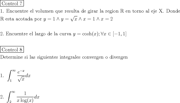 TEX: \[<br />\begin{gathered}<br />  \boxed{{\text{Control 7}}} \hfill \\<br />  {\text{1}}{\text{. Encuentre el volumen que resulta de girar la region R en torno al eje X}}{\text{. Donde }} \hfill \\<br />  {\text{R esta acotada por }}y = 1 \wedge y = \sqrt x  \wedge x = 1 \wedge x = 2 \hfill \\<br />   \hfill \\<br />  2.{\text{ Encuentre el largo de la curva }}y = \cosh (x);\forall x \in \left[ { - 1,1} \right] \hfill \\<br />   \hfill \\<br />  \boxed{{\text{Control 8}}} \hfill \\<br />  {\text{Determine si las siguientes integrales convergen o divergen}} \hfill \\<br />   \hfill \\<br />  {\text{1}}{\text{. }}\int_{\text{1}}^\infty  {\frac{{e^{ - x} }}<br />{{\sqrt x }}dx}  \hfill \\<br />   \hfill \\<br />  2.{\text{ }}\int_2^\infty  {\frac{1}<br />{{x\log (x)}}dx}  \hfill \\ <br />\end{gathered} <br />\]<br />