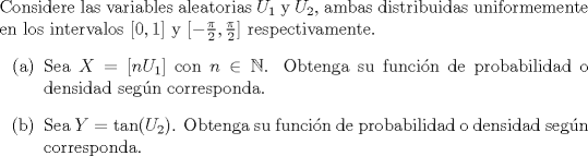 TEX: \noindent<br />Considere las variables aleatorias $U_1$ y $U_2$, ambas distribuidas uniformemente en los intervalos $[0,1]$ y $[-\frac{\pi}{2},\frac{\pi}{2}]$ respectivamente.<br />\begin{enumerate}<br />\item[(a)] Sea $X = [n U_1]$ con $n \in \mathbb{N}$. Obtenga su funcin de probabilidad o densidad segn corresponda.<br />\item[(b)] Sea $Y = \tan(U_2)$. Obtenga su funcin de probabilidad o densidad segn corresponda.<br />\end{enumerate}<br />