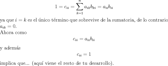 TEX: $$1=c_{ii}=\sum\limits_{k=1}^{n}{a_{ik}b_{ki}}=a_{ii}b_{ii}$$ ya que $i=k$ es el nico trmino que sobrevive de la sumatoria, de lo contrario $a_{ik}=0$.<br /><br />\noindent Ahora como $$c_{ii}=a_{ii}b_{ii}$$ y adems $$c_{ii}=1$$ implica que... (aqu viene el resto de tu desarrollo).