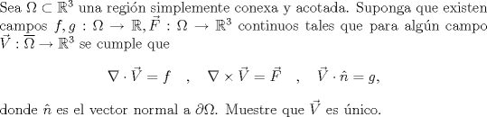 TEX: \noindent Sea $\Omega\subset\mathbb R^3$ una regin simplemente conexa y acotada. Suponga que existen campos $f,g:\Omega\to\mathbb R,\vec F:\Omega\to\mathbb R^3$ continuos tales que para algn campo $\Vec V:\overline\Omega\to\mathbb R^3$ se cumple que<br />$$\nabla\cdot\vec V=f\quad,\quad\nabla\times\vec V=\vec F\quad,\quad \vec V\cdot\hat n=g,$$<br />donde $\hat n$ es el vector normal a $\partial\Omega$. Muestre que $\vec V$ es nico.<br />