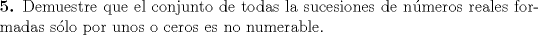 TEX: \noindent<br />\textbf{5.} Demuestre que el conjunto de todas la sucesiones de n\'umeros reales formadas s\'olo por unos o ceros es no numerable.\\\\\\