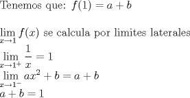 TEX: <br />Tenemos que:<br />$f(1)= a + b$\\<br /><br />$\displaystyle\lim_{x \to 1}{f(x)}$ se calcula por limites laterales<br /><br />$\displaystyle\lim_{x \to 1^+}{\frac{1}{x}=1}$<br /><br />$\displaystyle\lim_{x \to 1^-}{ax^2 + b}=a +b$<br /><br />$ a + b = 1 $<br />