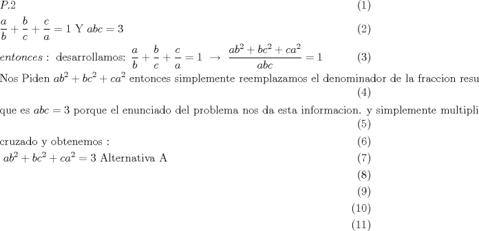 TEX: \begin{align}<br />  & P.2 \\ <br /> & \frac{a}{b}+\frac{b}{c}+\frac{c}{a}=1\text{     Y     }abc=3 \\ <br /> & entonces:\text{ desarrollamos:  }\frac{a}{b}+\frac{b}{c}+\frac{c}{a}=1\text{  }\xrightarrow[{}]{{}}\text{ }\frac{ab^{2}+bc^{2}+ca^{2}}{abc}=1 \\ <br /> & \text{Nos Piden  }ab^{2}+bc^{2}+ca^{2}\text{ entonces simplemente reemplazamos el denominador de la fraccion resultante } \\ <br /> & \text{que es }abc=3\text{ porque el enunciado del problema nos da esta informacion}\text{. y simplemente multiplicamos} \\ <br /> & \text{cruzado y obtenemos : } \\ <br /> & \text{                                                 }ab^{2}+bc^{2}+ca^{2}=3\text{                  Alternativa A} \\ <br /> &  \\ <br /> &  \\ <br /> &  \\ <br />\end{align}