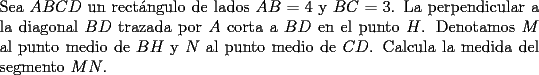 TEX: Sea $ABCD$ un rect\'angulo de lados $AB=4$ y $BC=3$. La perpendicular a la diagonal $BD$ trazada por $A$ corta a $BD$ en el punto $H$. Denotamos $M$ al punto medio de $BH$ y $N$ al punto medio de $CD$. Calcula la medida del segmento $MN$.