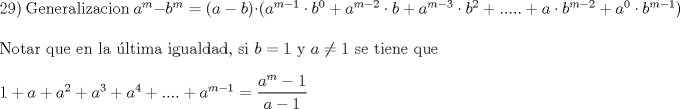 TEX: <br />\noindent<br /> 29) Generalizacion <br /> $a^m  - b^m  = \left( {a - b} \right) \cdot \left( {a^{m - 1}  \cdot b^0  + a^{m - 2}  \cdot b + a^{m - 3}  \cdot b^2  + ..... + a \cdot b^{m - 2}  + a^0  \cdot b^{m - 1} } \right)$ <br />   $\hfill \\$<br />Notar que en la ltima igualdad, si $b=1$ y $a \ne 1$ se tiene que<br /> <br />   $\hfill \\<br />  1 + a + a^2  + a^3  + a^4  + .... + a^{m - 1}  = \dfrac{{a^m  - 1}}<br />{{a - 1}} \hfill \\$