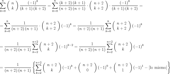 TEX: \[<br />\begin{gathered}<br />  \sum\limits_{k = 0}^n {\left( {\begin{array}{*{20}c}<br />   n  \\<br />   k  \\<br /><br /> \end{array} } \right)\frac{{\left( { - 1} \right)^k }}<br />{{\left( {k + 1} \right)\left( {k + 2} \right)}}}  = \sum\limits_{k = 0}^n {\frac{{\left( {k + 2} \right)\left( {k + 1} \right)}}<br />{{\left( {n + 2} \right)\left( {n + 1} \right)}} \cdot \left( {\begin{array}{*{20}c}<br />   {n + 2}  \\<br />   {k + 2}  \\<br /><br /> \end{array} } \right) \cdot \frac{{\left( { - 1} \right)^k }}<br />{{\left( {k + 1} \right)\left( {k + 2} \right)}}}  =  \hfill \\<br />   \hfill \\<br />   = \sum\limits_{k = 0}^n {\frac{1}<br />{{\left( {n + 2} \right)\left( {n + 1} \right)}} \cdot \left( {\begin{array}{*{20}c}<br />   {n + 2}  \\<br />   {k + 2}  \\<br /><br /> \end{array} } \right)\left( { - 1} \right)^k }  = \frac{1}<br />{{\left( {n + 2} \right)\left( {n + 1} \right)}}\sum\limits_{k = 0}^n {\left( {\begin{array}{*{20}c}<br />   {n + 2}  \\<br />   {k + 2}  \\<br /><br /> \end{array} } \right)\left( { - 1} \right)^k }  \hfill \\<br />   \hfill \\<br />   = \frac{1}<br />{{\left( {n + 2} \right)\left( {n + 1} \right)}}\sum\limits_{k = 2}^{n + 2} {\left( {\begin{array}{*{20}c}<br />   {n + 2}  \\<br />   k  \\<br /><br /> \end{array} } \right)\left( { - 1} \right)^{k - 2} }  = \frac{1}<br />{{\left( {n + 2} \right)\left( {n + 1} \right)}}\sum\limits_{k = 2}^{n + 2} {\left( {\begin{array}{*{20}c}<br />   {n + 2}  \\<br />   k  \\<br /><br /> \end{array} } \right)\left( { - 1} \right)^k }  \hfill \\<br />   \hfill \\<br />   = \frac{1}<br />{{\left( {n + 2} \right)\left( {n + 1} \right)}}\left\{ {\sum\limits_{k = 2}^{n + 2} {\left( {\begin{array}{*{20}c}<br />   {n + 2}  \\<br />   k  \\<br /><br /> \end{array} } \right)\left( { - 1} \right)^k }  + \left( {\begin{array}{*{20}c}<br />   {n + 2}  \\<br />   0  \\<br /><br /> \end{array} } \right)\left( { - 1} \right)^0  + \left( {\begin{array}{*{20}c}<br />   {n + 2}  \\<br />   1  \\<br /><br /> \end{array} } \right)\left( { - 1} \right)^1  - \left[ {{\text{lo mismo}}} \right]} \right\} \hfill \\ <br />\end{gathered} <br />\]<br />