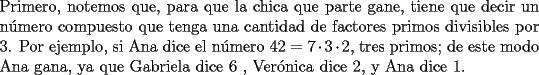 TEX: \noindent Primero, notemos que, para que la chica que parte gane, tiene que decir un n\'umero compuesto que tenga una cantidad de factores primos divisibles por $3$. Por ejemplo, si Ana dice el n\'umero $42=7\cdot{3}\cdot{2}$, tres primos; de este modo Ana gana, ya que Gabriela dice $6$ , Ver\'onica dice $2$, y Ana dice $1$.