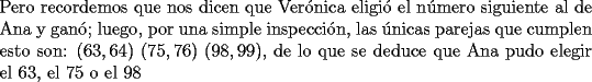 TEX: \noindent Pero recordemos que nos dicen que Ver\'onica eligi\'o el n\'umero siguiente al de Ana y gan\'o; luego, por una simple inspecci\'on, las \'unicas parejas que cumplen esto son: $(63,64)$ $(75,76)$ $(98,99)$, de lo que se deduce que Ana pudo elegir el $63$, el $75$ o el $98$