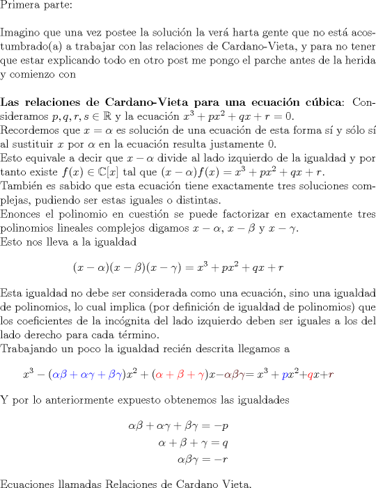 TEX: <br />$ $\\<br />Primera parte:\\<br />$ $\\<br />Imagino que una vez postee la soluci\'on la ver\'a harta gente que no est\'a acostumbrado(a) a trabajar con las relaciones de Cardano-Vieta, y para no tener que estar explicando todo en otro post me pongo el parche antes de la herida y comienzo con\\<br />$ $\\<br />\textbf{Las relaciones de Cardano-Vieta para una ecuaci\'on c\'ubica}: Consideramos $p,q,r,s\in\mathbb{R}$ y la ecuaci\'on $x^{3}+px^{2}+qx+r=0$.\\<br />Recordemos que $x=\alpha$ es soluci\'on de una ecuaci\'on de esta forma s\'i y s\'olo s\'i al sustituir $x$ por $\alpha$ en la ecuaci\'on resulta justamente 0.\\<br />Esto equivale a decir que $x-\alpha$ divide al lado izquierdo de la igualdad y por tanto existe $f(x)\in\mathbb{C}[x]$ tal que $(x-\alpha)f(x)=x^{3}+px^{2}+qx+r$.\\<br />Tambi\'en es sabido que esta ecuaci\'on tiene exactamente tres soluciones complejas, pudiendo ser estas iguales o distintas.\\<br />Enonces el polinomio en cuesti\'on se puede factorizar en exactamente tres polinomios lineales complejos digamos $x-\alpha$, $x-\beta$ y $x-\gamma$.\\<br />Esto nos lleva a la igualdad<br />\begin{eqnarray*}<br />(x-\alpha)(x-\beta)(x-\gamma)=x^{3}+px^{2}+qx+r<br />\end{eqnarray*}<br />Esta igualdad no debe ser considerada como una ecuaci\'on, sino una igualdad de polinomios, lo cual implica (por definici\'on de igualdad de polinomios) que los coeficientes de la inc\'ognita del lado izquierdo deben ser iguales a los del lado derecho para cada t\'ermino.\\<br />Trabajando un poco la igualdad reci\'en descrita llegamos a<br />\begin{eqnarray*}<br />x^{3}-(\color{blue}{\alpha\beta+\alpha\gamma+\beta\gamma}\color{black}{)x^{2}+(}\color{red}{\alpha+\beta+\gamma}\color{black}{)x-}\color{Sepia}{\alpha\beta\gamma}\color{black}{=x^{3}}+\color{blue}{p}\color{black}{x^{2}+}\color{red}{q}\color{black}{x+}\color{Sepia}{r}<br />\end{eqnarray*}<br />Y por lo anteriormente expuesto obtenemos las igualdades<br />\begin{eqnarray*}<br />\alpha\beta+\alpha\gamma+\beta\gamma=-p\\<br />\alpha+\beta+\gamma=q\\<br />\alpha\beta\gamma=-r<br />\end{eqnarray*}<br />Ecuaciones llamadas Relaciones de Cardano Vieta.<br />