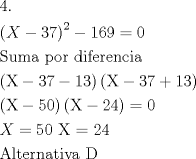 TEX: \[<br />\begin{gathered}<br />  4. \hfill \\<br />  \left( {X - 37} \right)^2  - 169 = 0 \hfill \\<br />  {\text{Suma por diferencia}} \hfill \\<br />  \left( {{\text{X}} - 37 - 13} \right)\left( {{\text{X}} - 37 + 13} \right) \hfill \\<br />  \left( {{\text{X}} - 50} \right)\left( {{\text{X}} - 24} \right) = 0 \hfill \\<br />  X = 50{\text{   X = 24}} \hfill \\<br />  {\text{Alternativa D}} \hfill \\ <br />\end{gathered} <br />\]