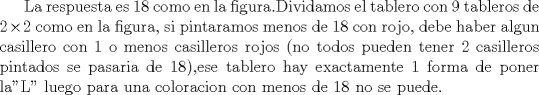 TEX: La respuesta es 18 como en la figura.Dividamos el tablero con 9 tableros de $2\times 2$ como en la figura, si pintaramos menos de 18 con rojo, debe haber algun casillero con 1 o menos casilleros rojos (no todos pueden tener 2 casilleros pintados se pasaria de 18),ese tablero hay exactamente 1 forma de poner la"L" luego para una coloracion con menos de 18 no se puede.