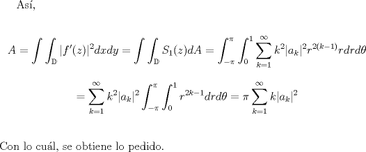 TEX: <br />As,<br /><br />\begin{displaymath} A=\int \int_{\mathbb{D}} |f'(z)|^{2}dxdy=\int \int_{\mathbb{D}} S_{1}(z)dA =\int_{-\pi}^{\pi}\int_{0}^{1}\sum_{k=1}^{\infty}k^2|a_{k}|^2 r^{2(k-1)}rdrd\theta\end{displaymath}<br />\begin{displaymath}=\sum_{k=1}^{\infty}k^2|a_{k}|^2\int_{-\pi}^{\pi}\int_{0}^{1}r^{2k-1}dr d\theta<br />=\pi \sum_{k=1}^{\infty}k|a_{k}|^2\end{displaymath}<br />$\\\\$<br />Con lo cul, se obtiene lo pedido.<br />