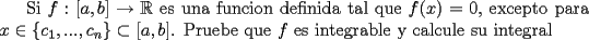 TEX: Si $f:[a,b] \rightarrow \mathbb{R}$ es una funcion definida tal que $f(x)=0$, excepto para $x \in \{c_1,...,c_n\} \subset [a,b]$. Pruebe que $f$ es integrable y calcule su integral