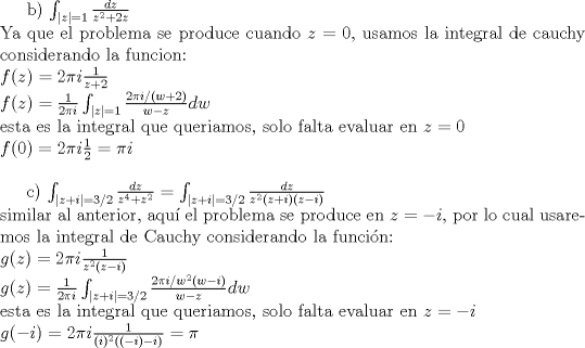 TEX: <br />  b) ${\int_{|z|=1}\frac{dz}{z^2+2z}}$\\<br /> Ya que el problema se produce cuando $z=0$,<br /> usamos la integral de cauchy considerando la funcion:\\<br /> $f(z)=2 \pi i \frac{1}{z+2}$\\<br /> $f(z)=\frac{1}{2\pi i}\int_{|z|=1}{\frac{2 \pi i /(w+2)}{w-z}}dw$\\<br /> esta es la integral que queriamos, solo falta evaluar en $z=0$\\<br /> $f(0)= 2 \pi i \frac{1}{2}=\pi i$\\<br /> <br /> c) $\int_{|z+i|=3/2}{\frac{dz}{z^4+z^2}} = \int_{|z+i|=3/2}{\frac{dz}{z^2(z+i)(z-i)}}$\\<br /> similar al anterior, aqu el problema se produce en $z=-i$, por lo cual usaremos<br /> la integral de Cauchy considerando la funcin:\\<br /> $g(z)= 2 \pi i \frac{1}{z^2(z-i)}$\\<br /> $g(z)=\frac{1}{2\pi i}\int_{|z+i| = 3/2}{\frac{2 \pi i /w^2(w-i)}{w-z}}dw$\\<br /> esta es la integral que queriamos, solo falta evaluar en $z=-i$\\<br /> $g(-i)=2 \pi i \frac{1}{(i)^2((-i)-i)}= \pi $\\<br />