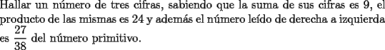 TEX: \noindent Hallar un n\'umero de tres cifras, sabiendo que la suma de sus cifras es $9$, el producto de las mismas es $24$ y adem\'as el n\'umero le\'ido de derecha a izquierda es $\dfrac{27}{38}$ del n\'umero primitivo.