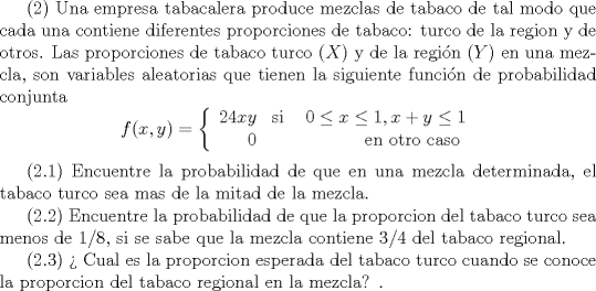 TEX:  (2) Una empresa tabacalera produce mezclas de tabaco de tal modo que cada una contiene diferentes proporciones de tabaco: turco de la region y de otros. Las proporciones de tabaco turco ($X$) y de la regin ($Y$) en una mezcla, son variables aleatorias que tienen la siguiente funcin de probabilidad conjunta $$f(x,y)=\left\{\begin{array}{rrr}<br />24xy&\text{si }& 0\leq x \leq 1 , x+y \leq 1\\<br /><br />0&& \text{en otro caso }<br />\end{array}\right.$$  <br /><br />(2.1) Encuentre la probabilidad de que en una mezcla determinada, el tabaco turco sea mas de la mitad de la mezcla.<br /><br />(2.2) Encuentre la probabilidad de que la proporcion del tabaco turco sea menos de $1/8$, si se sabe que la mezcla contiene $3/4$ del tabaco regional.   <br /><br />(2.3)  Cual es la proporcion esperada del tabaco turco cuando se conoce la proporcion del tabaco regional en la mezcla? .