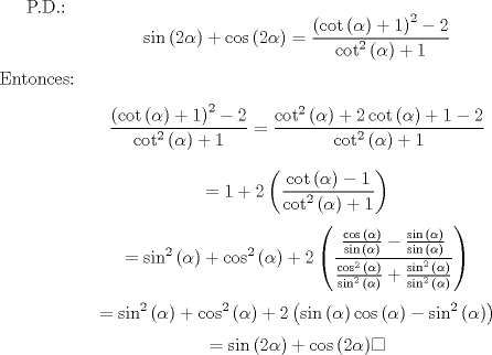 TEX: P.D.:<br />$$\sin{\left(2\alpha\right)}+\cos{\left(2\alpha\right)}= \frac{\left(\cot{\left(\alpha\right)}+1\right)^2-2}{\cot^2{\left(\alpha\right)}+1}$$<br />Entonces:<br />$$\frac{\left(\cot{\left(\alpha\right)}+1\right)^2-2}{\cot^2{\left(\alpha\right)}+1}=\frac{\cot^2{\left(\alpha\right)}+2\cot{\left(\alpha\right)}+1-2}{\cot^2{\left(\alpha\right)}+1}$$<br />$$=1+2\left(\frac{\cot{\left(\alpha\right)}-1}{\cot^2{\left(\alpha\right)}+1}\right)$$<br />$$=\sin^2{\left(\alpha\right)}+\cos^2{\left(\alpha\right)}+2\left(\frac{\frac{\cos{\left(\alpha\right)}}{\sin{\left(\alpha\right)}}-\frac{\sin{\left(\alpha\right)}}{\sin{\left(\alpha\right)}}}{\frac{\cos^2{\left(\alpha\right)}}{\sin^2{\left(\alpha\right)}}+\frac{\sin^2{\left(\alpha\right)}}{\sin^2{\left(\alpha\right)}}}\right)$$<br />$$=\sin^2{\left(\alpha\right)}+\cos^2{\left(\alpha\right)}+2\left(\sin{\left(\alpha\right)}\cos{\left(\alpha\right)} - \sin^2{\left(\alpha\right)}\right)$$<br />$$=\sin{\left(2\alpha\right)}+\cos{\left(2\alpha\right)} \square$$<br />