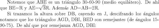 TEX: <br />Notemos que ABE es un tringulo 30-60-90 (medio equiltero). De ah que BE=R  y  AE=$\sqrt{3}$R. Adems AD=AB=2R. <br /><br />Si trazamos la altura sobre DB, cayendo en J, descifrando los ngulos notamos que los tringulos AGD, DBI, BED son semejantes (de ngulos 15-90-75). De ah que por semejanza AGD, DBI:<br />