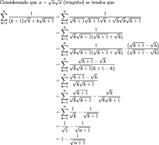 TEX: \noindent<br />Considerando que $x=\sqrt{x}\sqrt{x}$ (truquito) se tendra que: <br />\begin{equation*}<br />\begin{aligned}<br />\sum_{k=1}^{n}\dfrac{1}{(k+1)\sqrt{k}+k\sqrt{k+1}}&=\sum_{k=1}^{n}\dfrac{1}{\sqrt{k+1}\sqrt{k+1}\sqrt{k}+\sqrt{k}\sqrt{k}\sqrt{k+1}}\\<br />&=\sum_{k=1}^{n}\dfrac{1}{\sqrt{k}\sqrt{k+1}(\sqrt{k+1}+\sqrt{k})}\\<br />&=\sum_{k=1}^{n}\dfrac{1}{\sqrt{k}\sqrt{k+1}(\sqrt{k+1}+\sqrt{k})}\cdot\dfrac{(\sqrt{k+1}-\sqrt{k})}{(\sqrt{k+1}-\sqrt{k})}\\<br />&=\sum_{k=1}^{n}\dfrac{\sqrt{k+1}-\sqrt{k}}{\sqrt{k}\sqrt{k+1}(k+1-k)}\\<br />&=\sum_{k=1}^{n}\dfrac{\sqrt{k+1}-\sqrt{k}}{\sqrt{k}\sqrt{k+1}}\\<br />&=\sum_{k=1}^{n}\dfrac{\sqrt{k+1}}{\sqrt{k}\sqrt{k+1}}-\dfrac{\sqrt{k}}{\sqrt{k}\sqrt{k+1}}\\<br />&=\sum_{k=1}^{n}\dfrac{1}{\sqrt{k}}-\dfrac{1}{\sqrt{k+1}}\\<br />&=\dfrac{1}{\sqrt{1}}-\dfrac{1}{\sqrt{n+1}}\\<br />&=1-\dfrac{1}{\sqrt{n+1}}\\<br />\end{aligned}<br />\end{equation*}