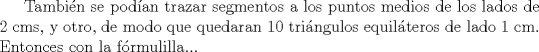 TEX: Tambin se podan trazar segmentos a los puntos medios de los lados de 2 cms, y otro, de modo que quedaran 10 tringulos equilteros de lado 1 cm. Entonces con la frmulilla... 